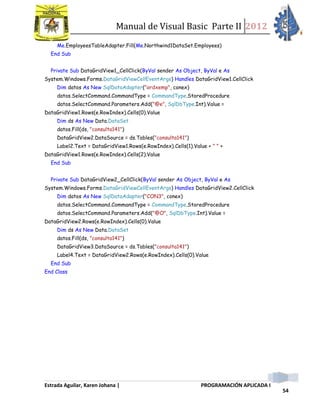 Manual de Visual Basic Parte II 2012
Estrada Aguilar, Karen Johana | PROGRAMACIÓN APLICADA I
54
Me.EmployeesTableAdapter.Fill(Me.Northwind1DataSet.Employees)
End Sub
Private Sub DataGridView1_CellClick(ByVal sender As Object, ByVal e As
System.Windows.Forms.DataGridViewCellEventArgs) Handles DataGridView1.CellClick
Dim datos As New SqlDataAdapter("ordxemp", conex)
datos.SelectCommand.CommandType = CommandType.StoredProcedure
datos.SelectCommand.Parameters.Add("@e", SqlDbType.Int).Value =
DataGridView1.Rows(e.RowIndex).Cells(0).Value
Dim ds As New Data.DataSet
datos.Fill(ds, "consulta141")
DataGridView2.DataSource = ds.Tables("consulta141")
Label2.Text = DataGridView1.Rows(e.RowIndex).Cells(1).Value + " " +
DataGridView1.Rows(e.RowIndex).Cells(2).Value
End Sub
Private Sub DataGridView2_CellClick(ByVal sender As Object, ByVal e As
System.Windows.Forms.DataGridViewCellEventArgs) Handles DataGridView2.CellClick
Dim datos As New SqlDataAdapter("CON3", conex)
datos.SelectCommand.CommandType = CommandType.StoredProcedure
datos.SelectCommand.Parameters.Add("@O", SqlDbType.Int).Value =
DataGridView2.Rows(e.RowIndex).Cells(0).Value
Dim ds As New Data.DataSet
datos.Fill(ds, "consulta141")
DataGridView3.DataSource = ds.Tables("consulta141")
Label4.Text = DataGridView2.Rows(e.RowIndex).Cells(0).Value
End Sub
End Class
 
