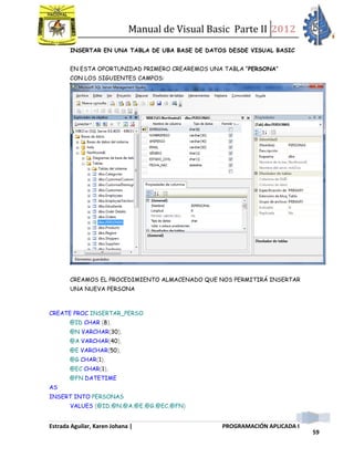 Manual de Visual Basic Parte II 2012
Estrada Aguilar, Karen Johana | PROGRAMACIÓN APLICADA I
59
INSERTAR EN UNA TABLA DE UBA BASE DE DATOS DESDE VISUAL BASIC
EN ESTA OPORTUNIDAD PRIMERO CREAREMOS UNA TABLA “PERSONA”
CON LOS SIGUIENTES CAMPOS:
CREAMOS EL PROCEDIMIENTO ALMACENADO QUE NOS PERMITIRÁ INSERTAR
UNA NUEVA PERSONA
CREATE PROC INSERTAR_PERSO
@ID CHAR (8),
@N VARCHAR(30),
@A VARCHAR(40),
@E VARCHAR(50),
@G CHAR(1),
@EC CHAR(1),
@FN DATETIME
AS
INSERT INTO PERSONAS
VALUES (@ID,@N,@A,@E,@G,@EC,@FN)
 
