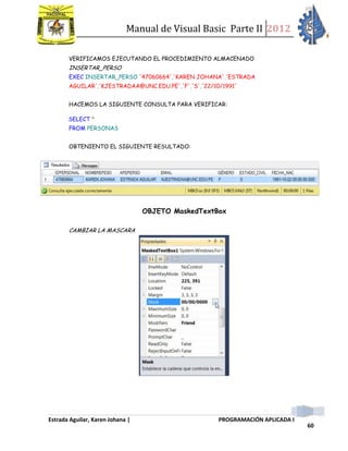 Manual de Visual Basic Parte II 2012
Estrada Aguilar, Karen Johana | PROGRAMACIÓN APLICADA I
60
VERIFICAMOS EJECUTANDO EL PROCEDIMIENTO ALMACENADO
INSERTAR_PERSO
EXEC INSERTAR_PERSO '47060664','KAREN JOHANA','ESTRADA
AGUILAR','KJESTRADAA@UNC.EDU.PE','F','S','22/10/1991'
HACEMOS LA SIGUIENTE CONSULTA PARA VERIFICAR:
SELECT *
FROM PERSONAS
OBTENIENTO EL SIGUIENTE RESULTADO:
OBJETO MaskedTextBox
CAMBIAR LA MASCARA
 