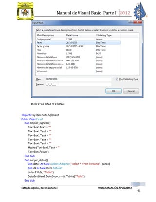 Manual de Visual Basic Parte II 2012
Estrada Aguilar, Karen Johana | PROGRAMACIÓN APLICADA I
61
INSERTAR UNA PERSONA:
Imports System.Data.SqlClient
Public Class Form1
Sub limpiar_ingreso()
TextBox1.Text = ""
TextBox2.Text = ""
TextBox3.Text = ""
TextBox4.Text = ""
TextBox6.Text = ""
MaskedTextBox1.Text = ""
TextBox1.Focus()
End Sub
Sub cargar_datos()
Dim datos As New SqlDataAdapter(" select * from Personas", conex)
Dim ds As New Data.DataSet
datos.Fill(ds, "Tabla")
DataGridView1.DataSource = ds.Tables("Tabla")
End Sub
 
