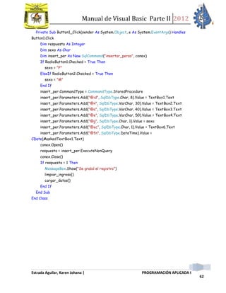 Manual de Visual Basic Parte II 2012
Estrada Aguilar, Karen Johana | PROGRAMACIÓN APLICADA I
62
Private Sub Button1_Click(sender As System.Object, e As System.EventArgs) Handles
Button1.Click
Dim respuesta As Integer
Dim sexo As Char
Dim insert_per As New SqlCommand("insertar_perso", conex)
If RadioButton1.Checked = True Then
sexo = "F"
ElseIf RadioButton2.Checked = True Then
sexo = "M"
End If
insert_per.CommandType = CommandType.StoredProcedure
insert_per.Parameters.Add("@id", SqlDbType.Char, 8).Value = TextBox1.Text
insert_per.Parameters.Add("@n", SqlDbType.VarChar, 30).Value = TextBox2.Text
insert_per.Parameters.Add("@a", SqlDbType.VarChar, 40).Value = TextBox3.Text
insert_per.Parameters.Add("@e", SqlDbType.VarChar, 50).Value = TextBox4.Text
insert_per.Parameters.Add("@g", SqlDbType.Char, 1).Value = sexo
insert_per.Parameters.Add("@ec", SqlDbType.Char, 1).Value = TextBox6.Text
insert_per.Parameters.Add("@fn", SqlDbType.DateTime).Value =
CDate(MaskedTextBox1.Text)
conex.Open()
respuesta = insert_per.ExecuteNonQuery
conex.Close()
If respuesta = 1 Then
MessageBox.Show("Se grabó el registro")
limpiar_ingreso()
cargar_datos()
End If
End Sub
End Class
 