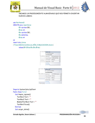 Manual de Visual Basic Parte II 2012
Estrada Aguilar, Karen Johana | PROGRAMACIÓN APLICADA I
66
CREAMOS UN PROCEDIMIENTO ALMACENADO QUE NOS PERMITA INSERTAR
NUEVOS LIBROS:
use Northwind1
CREATE proc inserlibros
@t varchar(50),
@ide int,
@e varchar(50),
@a datetime,
@ida int
as
insert into Libros
(Titulo,IDEditorial,Edicion,AÑO_PUBLICACION,Autor)
values(@t,@ide,@e,@a,@ida)
Imports System.Data.SqlClient
Public Class Form2
Sub limpiar_ingreso()
TextBox1.Text = ""
TextBox2.Text = ""
MaskedTextBox1.Text = ""
TextBox1.Focus()
End Sub
Sub cargar_datos()
 