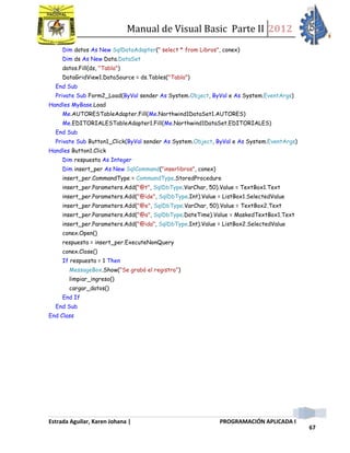 Manual de Visual Basic Parte II 2012
Estrada Aguilar, Karen Johana | PROGRAMACIÓN APLICADA I
67
Dim datos As New SqlDataAdapter(" select * from Libros", conex)
Dim ds As New Data.DataSet
datos.Fill(ds, "Tabla")
DataGridView1.DataSource = ds.Tables("Tabla")
End Sub
Private Sub Form2_Load(ByVal sender As System.Object, ByVal e As System.EventArgs)
Handles MyBase.Load
Me.AUTORESTableAdapter.Fill(Me.Northwind1DataSet1.AUTORES)
Me.EDITORIALESTableAdapter1.Fill(Me.Northwind1DataSet.EDITORIALES)
End Sub
Private Sub Button1_Click(ByVal sender As System.Object, ByVal e As System.EventArgs)
Handles Button1.Click
Dim respuesta As Integer
Dim insert_per As New SqlCommand("inserlibros", conex)
insert_per.CommandType = CommandType.StoredProcedure
insert_per.Parameters.Add("@t", SqlDbType.VarChar, 50).Value = TextBox1.Text
insert_per.Parameters.Add("@ide", SqlDbType.Int).Value = ListBox1.SelectedValue
insert_per.Parameters.Add("@e", SqlDbType.VarChar, 50).Value = TextBox2.Text
insert_per.Parameters.Add("@a", SqlDbType.DateTime).Value = MaskedTextBox1.Text
insert_per.Parameters.Add("@ida", SqlDbType.Int).Value = ListBox2.SelectedValue
conex.Open()
respuesta = insert_per.ExecuteNonQuery
conex.Close()
If respuesta = 1 Then
MessageBox.Show("Se grabó el registro")
limpiar_ingreso()
cargar_datos()
End If
End Sub
End Class
 