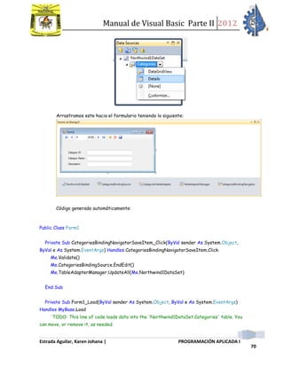 Manual de Visual Basic Parte II 2012
Estrada Aguilar, Karen Johana | PROGRAMACIÓN APLICADA I
70
Arrastramos este hacia el formulario teniendo lo siguiente:
Código generado automáticamente:
Public Class Form1
Private Sub CategoriesBindingNavigatorSaveItem_Click(ByVal sender As System.Object,
ByVal e As System.EventArgs) Handles CategoriesBindingNavigatorSaveItem.Click
Me.Validate()
Me.CategoriesBindingSource.EndEdit()
Me.TableAdapterManager.UpdateAll(Me.Northwind1DataSet)
End Sub
Private Sub Form1_Load(ByVal sender As System.Object, ByVal e As System.EventArgs)
Handles MyBase.Load
'TODO: This line of code loads data into the 'Northwind1DataSet.Categories' table. You
can move, or remove it, as needed.
 