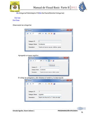 Manual de Visual Basic Parte II 2012
Estrada Aguilar, Karen Johana | PROGRAMACIÓN APLICADA I
71
Me.CategoriesTableAdapter.Fill(Me.Northwind1DataSet.Categories)
End Sub
End Class
Observando las categorías:
Agregando un nuevo registro:
El código se autogenera, sólo llenamos el nombre y la descripción:
 