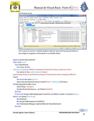 Manual de Visual Basic Parte II 2012
Estrada Aguilar, Karen Johana | PROGRAMACIÓN APLICADA I
73
Verificamos en sql:
Con el ejercicio anterior también podemos observar los productos que pertenecen a
esa categoría cargando la información en un DataGridView:
Imports System.Data.SqlClient
Public Class Form1
Sub CargarDatos()
Dim conex As New
SqlConnection("server=MIK3io;database=northwind1;trusted_connection=true")
Dim datos As New SqlDataAdapter("select
productname,unitprice,unitsinstock,categoryid from products where categoryid=@cate",
conex)
Dim ds As New Data.DataSet
datos.SelectCommand.Parameters.Add("@cate", SqlDbType.Int).Value =
CInt(CategoryIDTextBox.Text)
datos.Fill(ds, "Detalle")
DataGridView1.DataSource = ds.Tables("Detalle")
End Sub
Private Sub CategoriesBindingNavigatorSaveItem_Click(ByVal sender As System.Object,
ByVal e As System.EventArgs)
Me.Validate()
Me.CategoriesBindingSource.EndEdit()
Me.TableAdapterManager.UpdateAll(Me.Northwind1DataSet)
End Sub
 