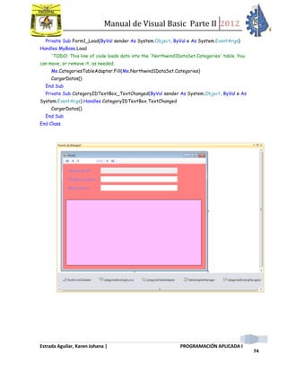 Manual de Visual Basic Parte II 2012
Estrada Aguilar, Karen Johana | PROGRAMACIÓN APLICADA I
74
Private Sub Form1_Load(ByVal sender As System.Object, ByVal e As System.EventArgs)
Handles MyBase.Load
'TODO: This line of code loads data into the 'Northwind1DataSet.Categories' table. You
can move, or remove it, as needed.
Me.CategoriesTableAdapter.Fill(Me.Northwind1DataSet.Categories)
CargarDatos()
End Sub
Private Sub CategoryIDTextBox_TextChanged(ByVal sender As System.Object, ByVal e As
System.EventArgs) Handles CategoryIDTextBox.TextChanged
CargarDatos()
End Sub
End Class
 