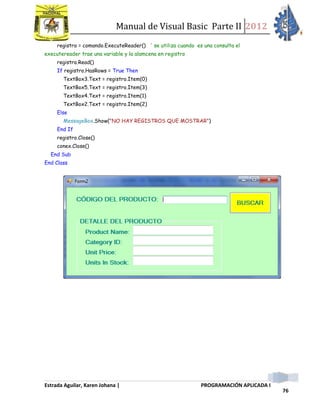 Manual de Visual Basic Parte II 2012
Estrada Aguilar, Karen Johana | PROGRAMACIÓN APLICADA I
76
registro = comando.ExecuteReader() ' se utiliza cuando es una consulta el
executereader trae una variable y la alamcena en registro
registro.Read()
If registro.HasRows = True Then
TextBox3.Text = registro.Item(0)
TextBox5.Text = registro.Item(3)
TextBox4.Text = registro.Item(1)
TextBox2.Text = registro.Item(2)
Else
MessageBox.Show("NO HAY REGISTROS QUE MOSTRAR")
End If
registro.Close()
conex.Close()
End Sub
End Class
 