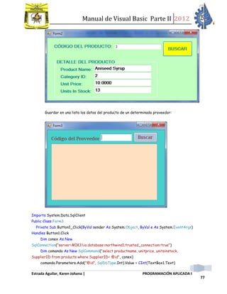 Manual de Visual Basic Parte II 2012
Estrada Aguilar, Karen Johana | PROGRAMACIÓN APLICADA I
77
Guardar en una lista los datos del producto de un determinado proveedor:
Imports System.Data.SqlClient
Public Class Form3
Private Sub Button1_Click(ByVal sender As System.Object, ByVal e As System.EventArgs)
Handles Button1.Click
Dim conex As New
SqlConnection("server=MIK3io;database=northwind1;trusted_connection=true")
Dim comando As New SqlCommand("select productname, unitprice, unitsinstock,
SupplierID from products where SupplierID= @id", conex)
comando.Parameters.Add("@id", SqlDbType.Int).Value = CInt(TextBox1.Text)
 