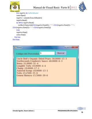 Manual de Visual Basic Parte II 2012
Estrada Aguilar, Karen Johana | PROGRAMACIÓN APLICADA I
78
Dim registro As SqlDataReader
conex.Open()
registro = comando.ExecuteReader()
registro.Read()
Do While registro.Read()
ListBox1.Items.Add(CStr(registro.Item(0)) + "-" + CStr(registro.Item(1)) + "-" +
CStr(registro.Item(2)) + "-" + CStr(registro.Item(3)))
Loop
registro.Close()
conex.Close()
End Sub
End Class
 