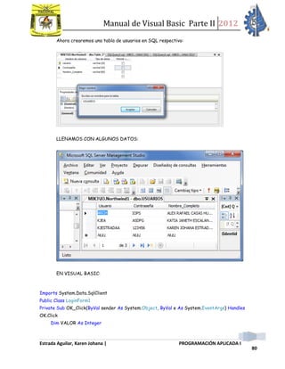Manual de Visual Basic Parte II 2012
Estrada Aguilar, Karen Johana | PROGRAMACIÓN APLICADA I
80
Ahora crearemos una tabla de usuarios en SQL respectivo:
LLENAMOS CON ALGUNOS DATOS:
EN VISUAL BASIC:
Imports System.Data.SqlClient
Public Class LoginForm1
Private Sub OK_Click(ByVal sender As System.Object, ByVal e As System.EventArgs) Handles
OK.Click
Dim VALOR As Integer
 