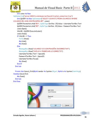Manual de Visual Basic Parte II 2012
Estrada Aguilar, Karen Johana | PROGRAMACIÓN APLICADA I
81
Dim conex As New
SqlConnection("server=MIK3io;database=northwind1;trusted_connection=true")
Dim QUERY As New SqlCommand("SELECT COUNT(*) FROM USUARIOS WHERE
USUARIO=@U AND CONTRASEÑA=@P", conex)
QUERY.Parameters.Add("@U", SqlDbType.VarChar, 20).Value = UsernameTextBox.Text
QUERY.Parameters.Add("@P", SqlDbType.VarChar, 20).Value = PasswordTextBox.Text
conex.Open()
VALOR = QUERY.ExecuteScalar()
conex.Close()
If VALOR = 1 Then
Form1.Show()
Me.Hide()
Me.Close()
Else
MessageBox.Show("USUARIO Y/O CONTRASEÑA INCORRECTA!!!")
MessageBox.Show("VUELVA A INGRESAR LO CORRECTO")
UsernameTextBox.Text = Space(0)
PasswordTextBox.Text = Space(0)
UsernameTextBox.Focus()
Me.Show()
End If
End Sub
Private Sub Cancel_Click(ByVal sender As System.Object, ByVal e As System.EventArgs)
Handles Cancel.Click
Me.Close()
End Sub
End Class
 