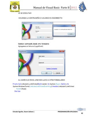 Manual de Visual Basic Parte II 2012
Estrada Aguilar, Karen Johana | PROGRAMACIÓN APLICADA I
82
SÍ SE EJECUTA!!!!
CUANDO LA CONTRASEÑA O USUARIO ES INCORRECTO:
Cambiar contraseña desde otro formulario
Agregamos un link en el LoginForm1:
AL HACER CLIC EN EL LINK NOS LLEVA A OTRO FORMULARIO:
Private Sub LinkLabel1_LinkClicked(ByVal sender As System.Object, ByVal e As
System.Windows.Forms.LinkLabelLinkClickedEventArgs) Handles LinkLabel1.LinkClicked
Form4.Show()
End Sub
 