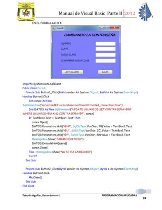 Manual de Visual Basic Parte II 2012
Estrada Aguilar, Karen Johana | PROGRAMACIÓN APLICADA I
83
EN EL FORMULARIO 4:
Imports System.Data.SqlClient
Public Class Form4
Private Sub Button1_Click(ByVal sender As System.Object, ByVal e As System.EventArgs)
Handles Button1.Click
Dim conex As New
SqlConnection("server=MIK3io;database=northwind1;trusted_connection=true")
Dim DATOS As New SqlCommand("UPDATE USUARIOS SET CONTRASEÑA=@NP
WHERE USUARIO=@U AND CONTRASEÑA=@P", conex)
If TextBox3.Text = TextBox4.Text Then
conex.Open()
DATOS.Parameters.Add("@NP", SqlDbType.VarChar, 20).Value = TextBox3.Text
DATOS.Parameters.Add("@U", SqlDbType.VarChar, 20).Value = TextBox1.Text
DATOS.Parameters.Add("@P", SqlDbType.VarChar, 20).Value = TextBox2.Text
MessageBox.Show("CAMBIO EXITOSO")
DATOS.ExecuteNonQuery()
conex.Close()
Else : MessageBox.Show("NO SE HA CAMBIADO")
End If
End Sub
Private Sub Button2_Click(ByVal sender As System.Object, ByVal e As System.EventArgs)
Handles Button2.Click
Me.Close()
End Sub
End Class
 