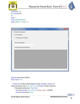 Manual de Visual Basic Parte II 2012
Estrada Aguilar, Karen Johana | PROGRAMACIÓN APLICADA I
87
create proc cod
@ap varchar(20)
as
select *
from PARTICIPANTES
where APEPAT like @ap+'%'
Imports System.Data.SqlClient
Public Class Form1
Private Sub TextBox1_KeyPress(ByVal sender As Object, ByVal e As
System.Windows.Forms.KeyPressEventArgs) Handles TextBox1.KeyPress
If RadioButton1.Checked = True Then
Dim datos As New SqlDataAdapter("buscar_parti", CONEX)
Dim ds As New Data.DataSet
 