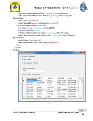 Manual de Visual Basic Parte II 2012
Estrada Aguilar, Karen Johana | PROGRAMACIÓN APLICADA I
88
datos.SelectCommand.CommandType = CommandType.StoredProcedure
datos.SelectCommand.Parameters.Add("@id", SqlDbType.VarChar, 10).Value =
TextBox1.Text
datos.Fill(ds, "participantes")
DataGridView1.DataSource = ds.Tables("participantes")
ElseIf RadioButton2.Checked = True Then
Dim datos1 As New SqlDataAdapter("cod", CONEX)
Dim ds1 As New Data.DataSet
datos1.SelectCommand.CommandType = CommandType.StoredProcedure
datos1.SelectCommand.Parameters.Add("@AP", SqlDbType.VarChar, 20).Value =
TextBox1.Text
datos1.Fill(ds1, "participantes2")
DataGridView1.DataSource = ds1.Tables("participantes2")
End If
End Sub
End Class
 