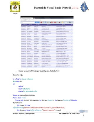 Manual de Visual Basic Parte II 2012
Estrada Aguilar, Karen Johana | PROGRAMACIÓN APLICADA I
8
Cargó:
 Buscar un alumno filtrado por su código con Radio button:
Consulta SQL:
create proc buscar_alumnos
@id char(10)
as
select *
from Estudiante
where Id_estudiante=@id
Imports System.Data.SqlClient
Public Class Form1
Private Sub Button1_Click(sender As System.Object, e As System.EventArgs) Handles
Button1.Click
Dim conex As New
SqlConnection("server=.;database=Northwind;trusted_connection=true")
Dim datos As New SqlDataAdapter("buscar_alumnos", conex)
 