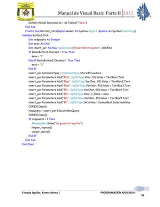 Manual de Visual Basic Parte II 2012
Estrada Aguilar, Karen Johana | PROGRAMACIÓN APLICADA I
93
DataGridView1.DataSource = ds.Tables("Tabla")
End Sub
Private Sub Button1_Click(ByVal sender As System.Object, ByVal e As System.EventArgs)
Handles Button1.Click
Dim respuesta As Integer
Dim sexo As Char
Dim insert_par As New SqlCommand("InsertaParticipante", CONEX)
If RadioButton1.Checked = True Then
sexo = "1"
ElseIf RadioButton2.Checked = True Then
sexo = "2"
End If
insert_par.CommandType = CommandType.StoredProcedure
insert_par.Parameters.Add("@id", SqlDbType.Char, 10).Value = TextBox1.Text
insert_par.Parameters.Add("@ap", SqlDbType.VarChar, 20).Value = TextBox2.Text
insert_par.Parameters.Add("@am", SqlDbType.VarChar, 40).Value = TextBox3.Text
insert_par.Parameters.Add("@n", SqlDbType.VarChar, 50).Value = TextBox4.Text
insert_par.Parameters.Add("@s", SqlDbType.Char, 1).Value = sexo
insert_par.Parameters.Add("@e", SqlDbType.VarChar, 45).Value = TextBox5.Text
insert_par.Parameters.Add("@i", SqlDbType.Int).Value = ComboBox1.SelectedValue
CONEX.Open()
respuesta = insert_par.ExecuteNonQuery
CONEX.Close()
If respuesta = 1 Then
MessageBox.Show("Se grabó el registro")
limpiar_ingreso()
cargar_datos()
End If
End Sub
End Class
 