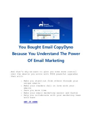 You Bought Email CopyDyno
Because You Understand The Power
Of Email Marketing
And that’s why we want to give you even more control
over the emails you write with FOUR powerful upgrades
that will:
 Make you stand out from others through your
unique emails
 Make your readers fall in love with your
emails
 Save you more time
 Make your email marketing easier and faster
 Help you collaborate with your marketing team
with ease
GET IT HERE
 