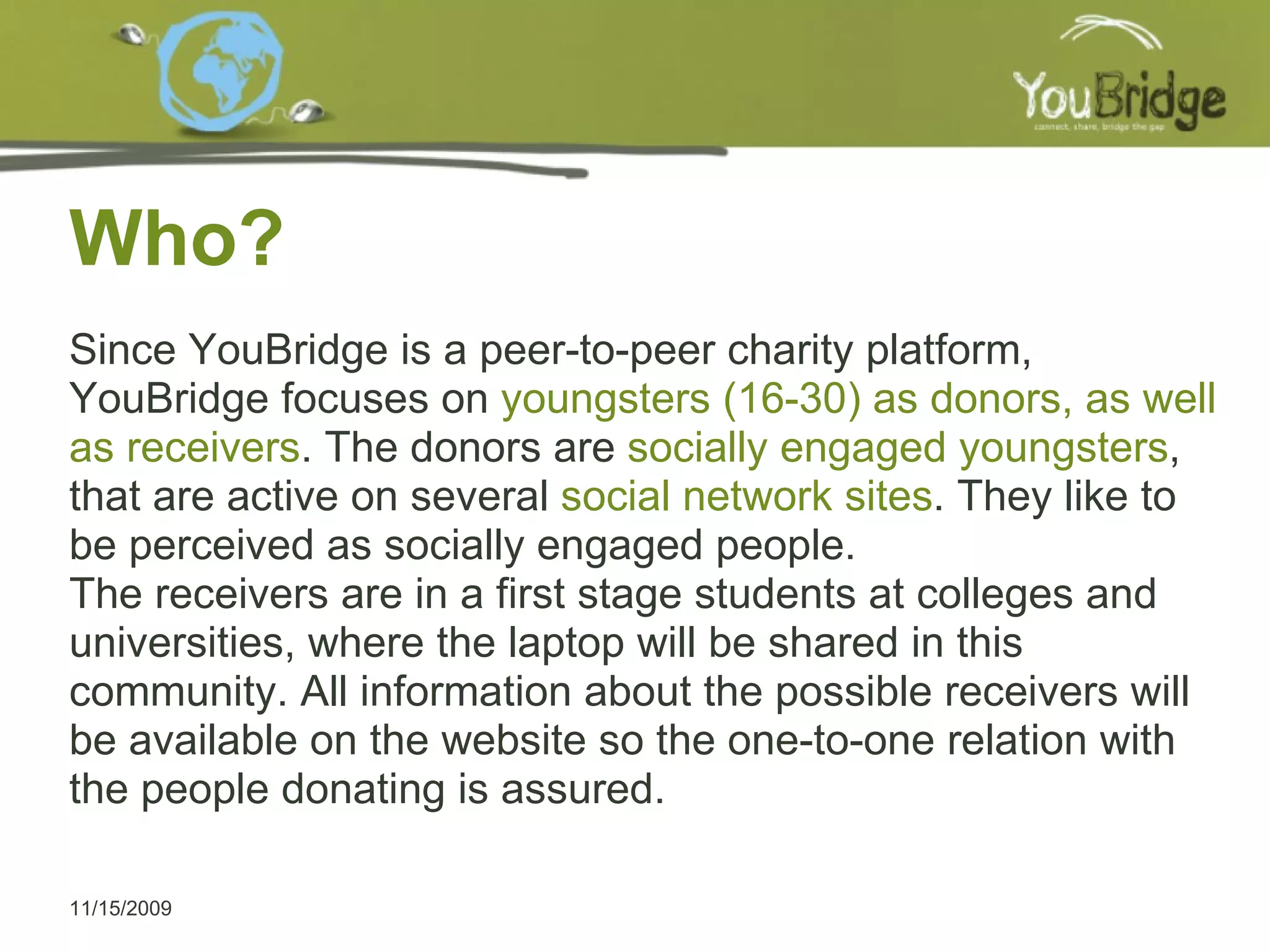 Who? 11/15/2009 Since YouBridge is a peer-to-peer charity platform, YouBridge focuses on  youngsters (16-30) as donors, as well as receivers . The donors are  socially engaged youngsters , that are active on several  social network sites . They like to be perceived as socially engaged people. The receivers are in a first stage students at colleges and universities, where the laptop will be shared in this community. All information about the possible receivers will be available on the website so the one-to-one relation with the people donating is assured. 