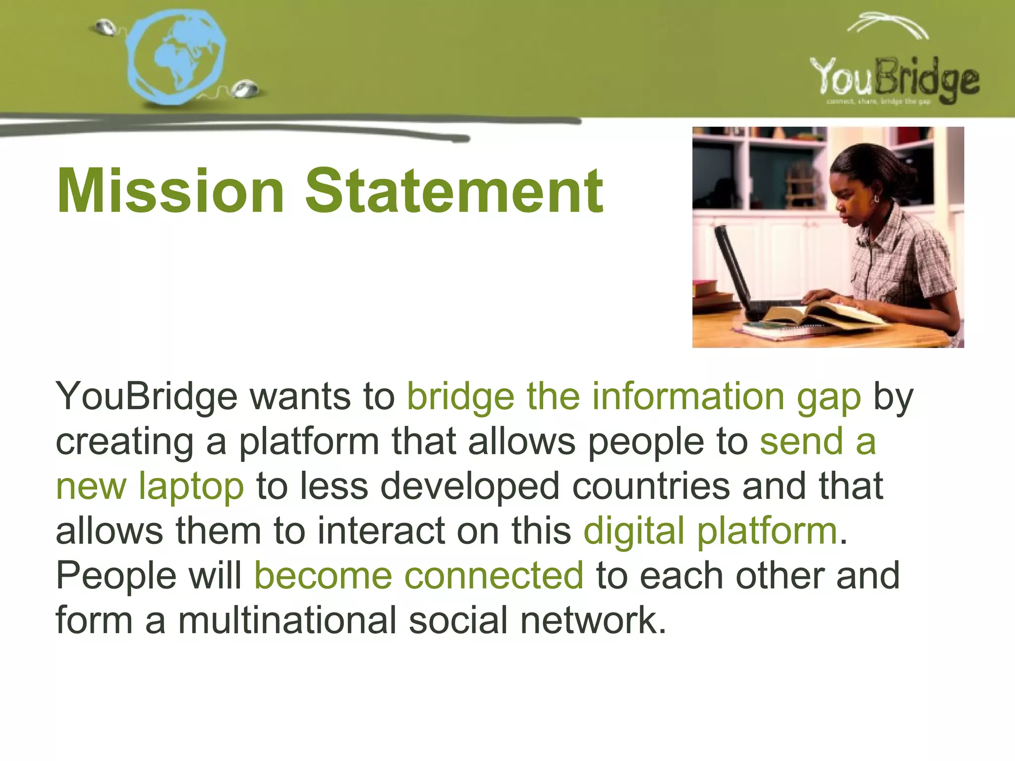 Mission Statement YouBridge wants to  bridge the information gap  by creating a platform that allows people to  send a new laptop  to less developed countries and that allows them to interact on this  digital platform . People will   become connected  to each other and form a multinational social network. 