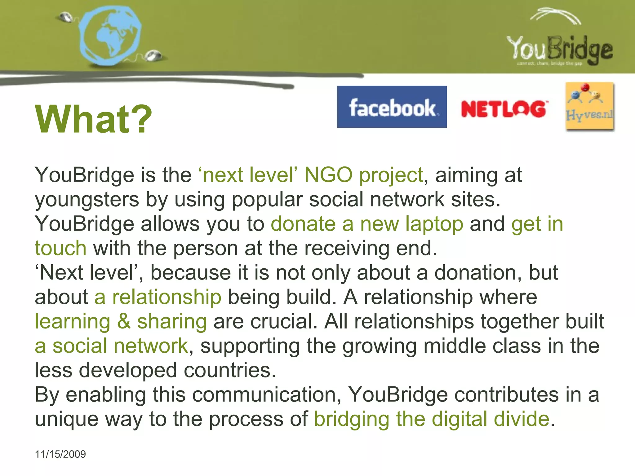 What? 11/15/2009 YouBridge is the  ‘next level’ NGO project , aiming at youngsters by using popular social network sites.  YouBridge allows you to  donate a new laptop  and  get in touch  with the person at the receiving end.  ‘ Next level’, because it is not only about a donation, but about  a relationship  being build. A relationship where  learning & sharing  are crucial. All relationships together built  a social network , supporting the growing middle class in the less developed countries.  By enabling this communication, YouBridge contributes in a unique way to the process of  bridging the digital divide . 