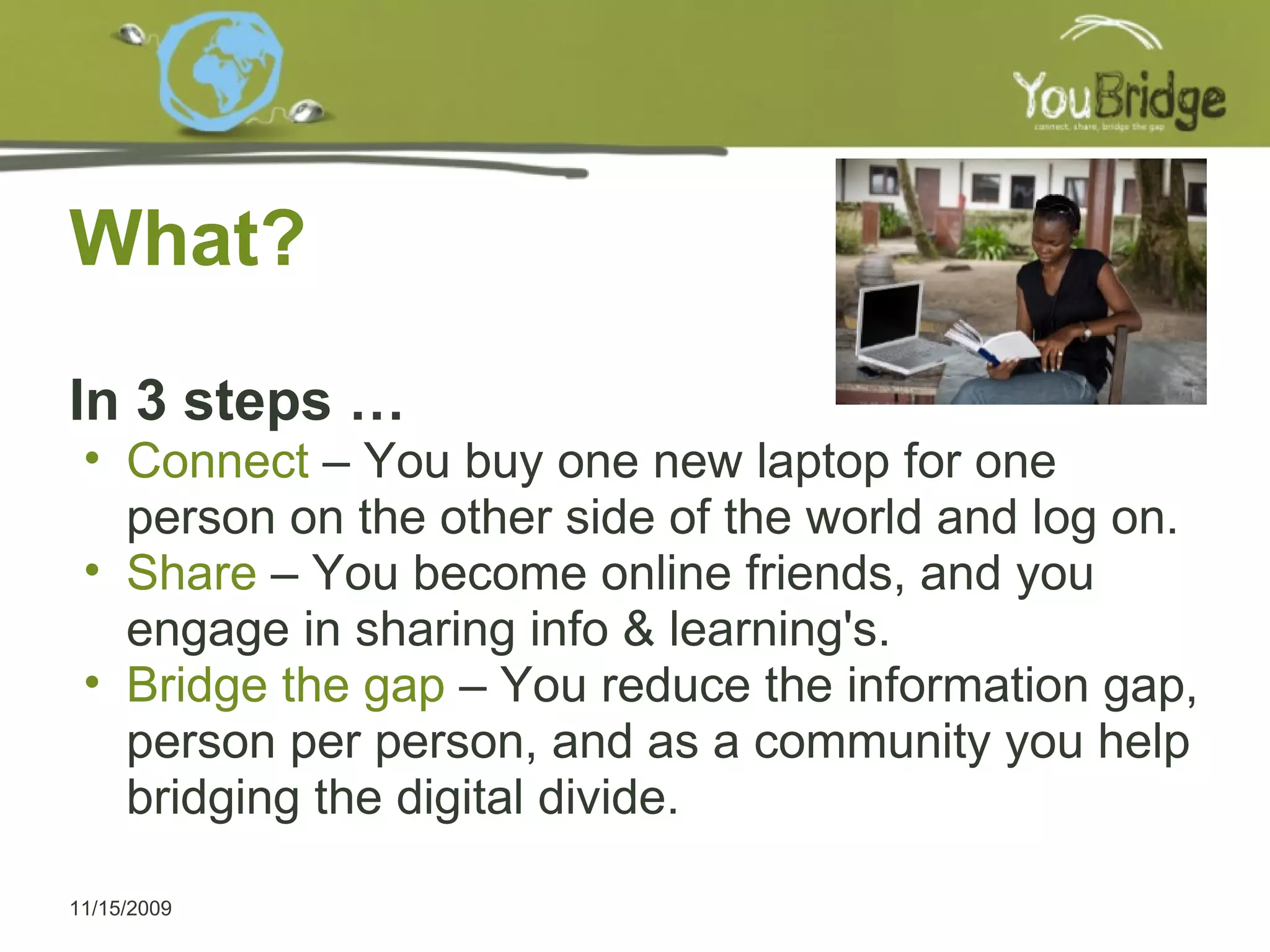 What?  In 3 steps … Connect  – You buy one new laptop for one person on the other side of the world and log on. Share  – You become online friends, and you engage in sharing info & learning's.  Bridge the gap  – You reduce the information gap, person per person, and as a community you help bridging the digital divide.  11/15/2009 