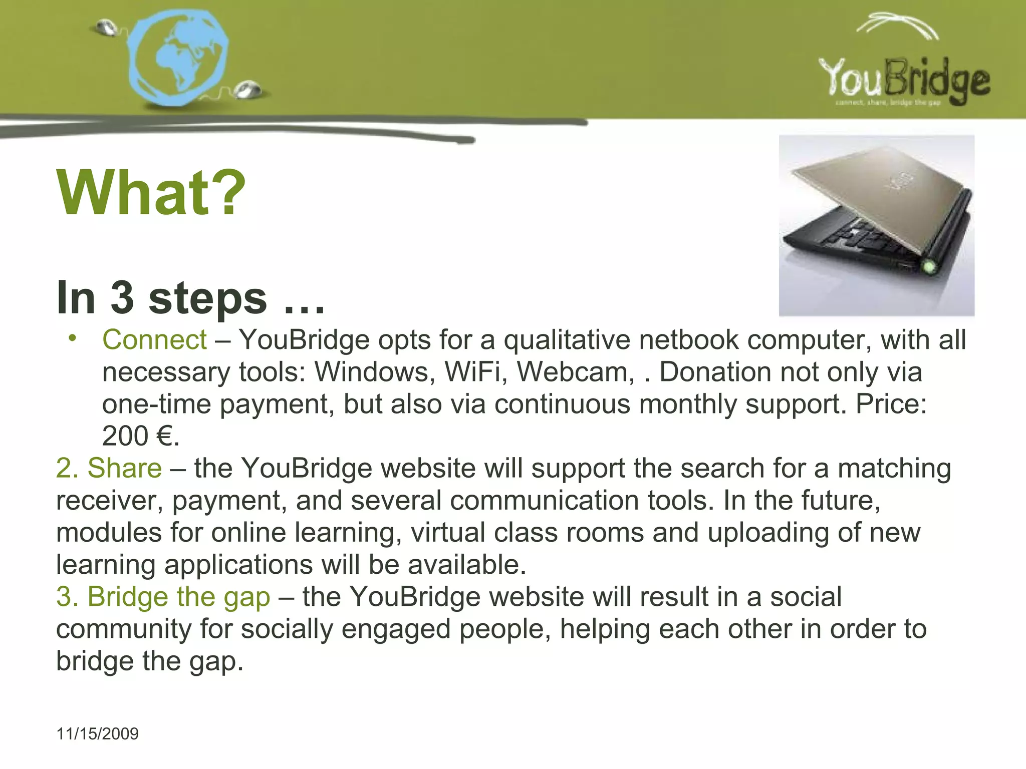 What? In 3 steps … Connect  – YouBridge opts for a qualitative netbook computer, with all necessary tools: Windows, WiFi, Webcam, . Donation not only via one-time payment, but also via continuous monthly support. Price: 200 €. 2. Share  – the YouBridge website will support the search for a matching receiver, payment, and several communication tools. In the future, modules for online learning, virtual class rooms and uploading of new learning applications will be available. 3. Bridge the gap  – the YouBridge website will result in a social community for socially engaged people, helping each other in order to bridge the gap.  11/15/2009 