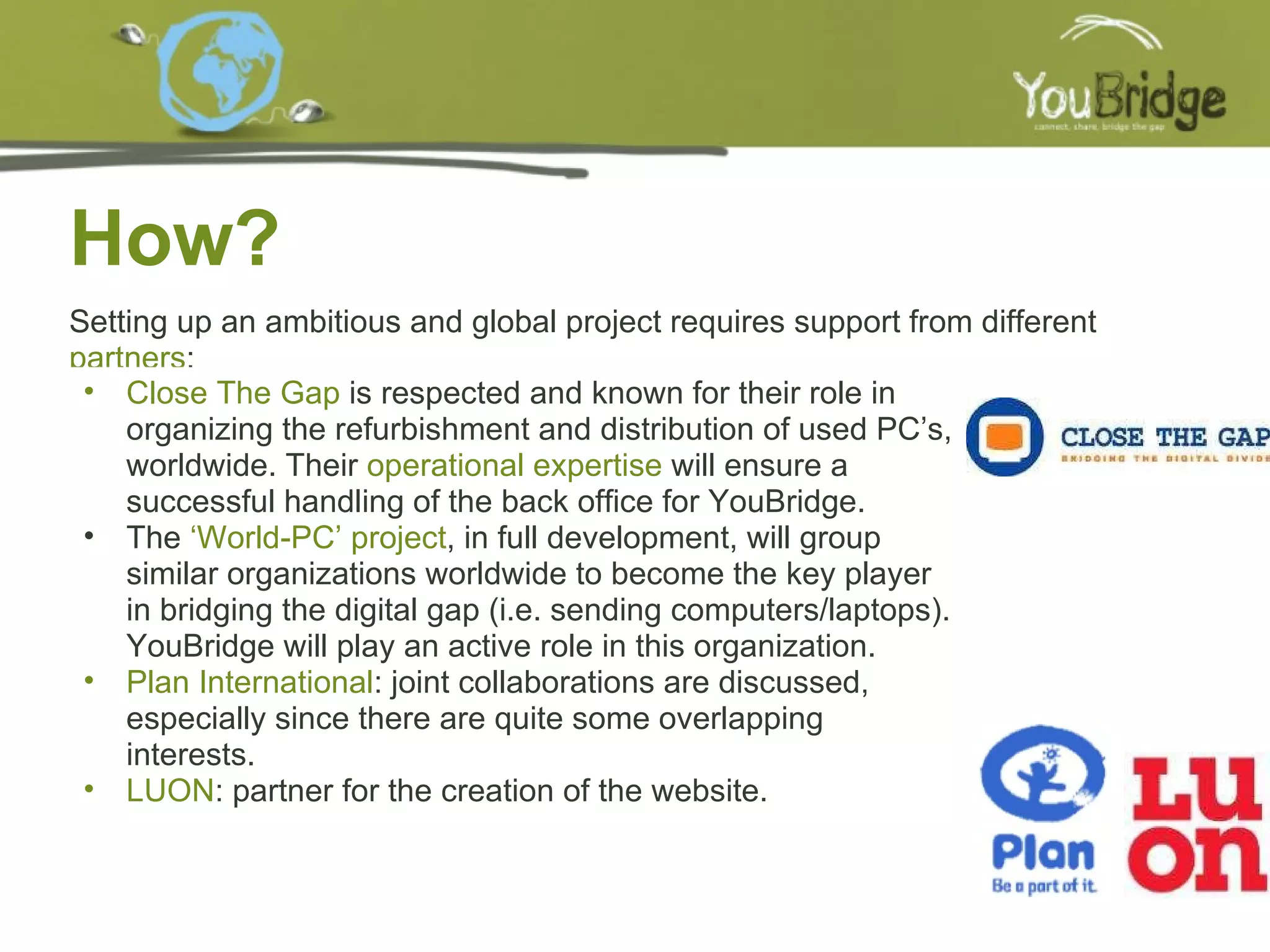 How? 11/15/2009 Setting up an ambitious and global project requires support from different  partners : Close The Gap  is respected and known for their role in organizing the refurbishment and distribution of used PC’s, worldwide. Their  operational expertise  will ensure a successful handling of the back office for YouBridge. The  ‘World-PC’ project , in full development, will group similar organizations worldwide to become the key player in bridging the digital gap (i.e. sending computers/laptops). YouBridge will play an active role in this organization. Plan International : joint collaborations are discussed, especially since there are quite some overlapping interests. LUON : partner for the creation of the website.  