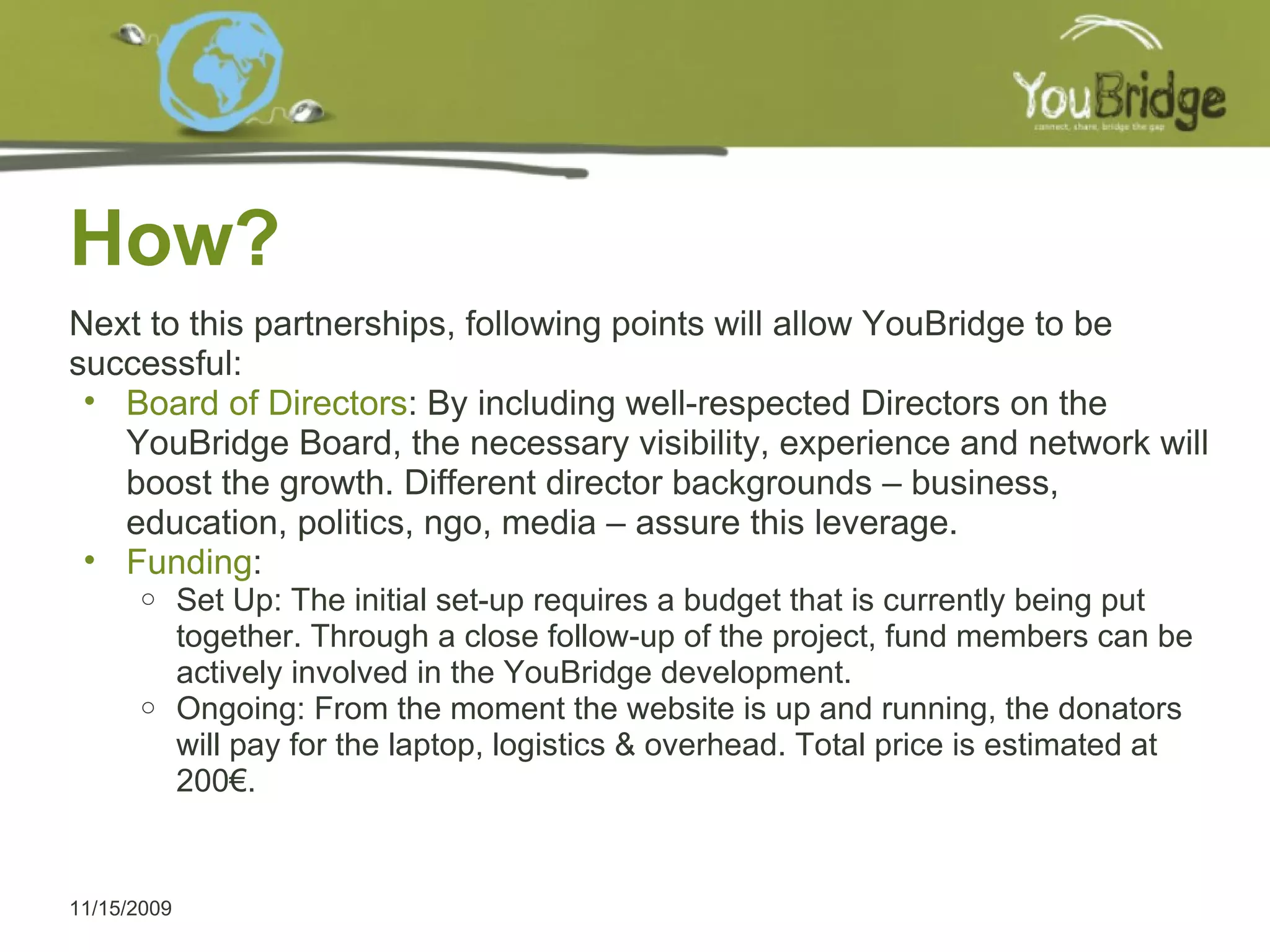 How? 11/15/2009 Next to this partnerships, following points will allow YouBridge to be successful:  Board of Directors : By including well-respected Directors on the YouBridge Board, the necessary visibility, experience and network will boost the growth. Different director backgrounds – business, education, politics, ngo, media – assure this leverage. Funding :  Set Up: The initial set-up requires a budget that is currently being put together. Through a close follow-up of the project, fund members can be actively involved in the YouBridge development. Ongoing: From the moment the website is up and running, the donators will pay for the laptop, logistics & overhead. Total price is estimated at 200€.  