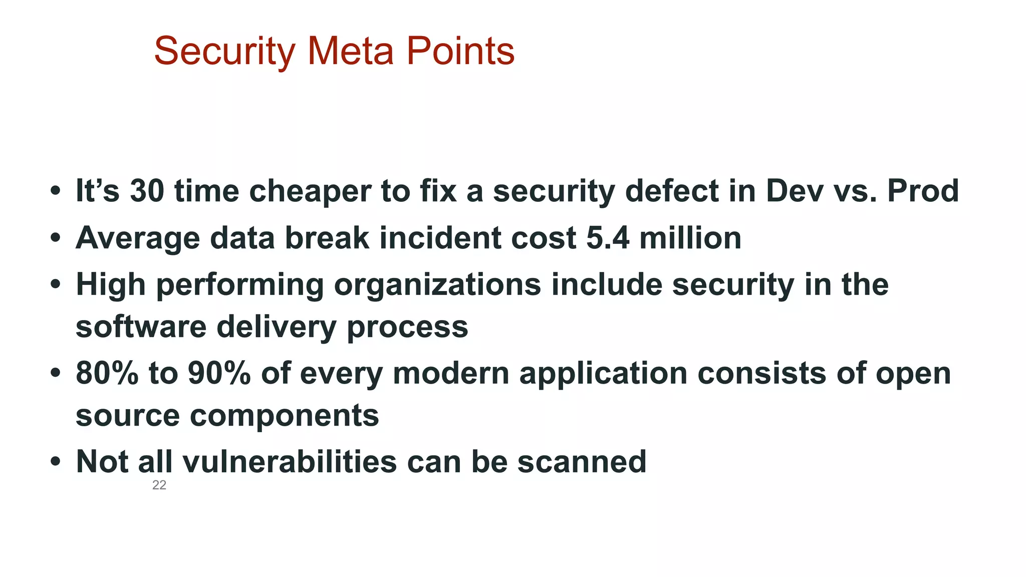 22
Security Meta Points
• It’s 30 time cheaper to fix a security defect in Dev vs. Prod
• Average data break incident cost 5.4 million
• High performing organizations include security in the
software delivery process
• 80% to 90% of every modern application consists of open
source components
• Not all vulnerabilities can be scanned
 