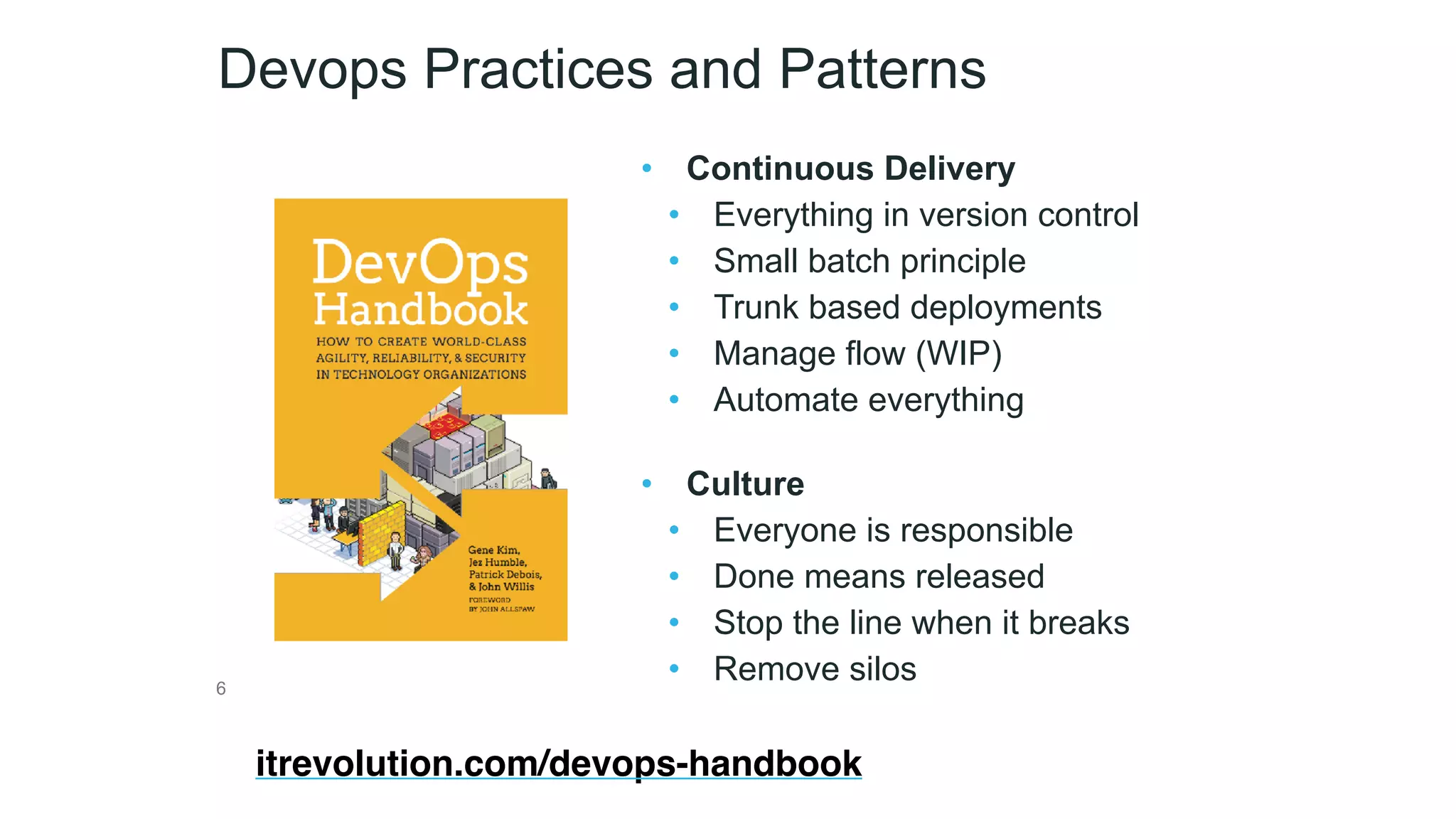 Devops Practices and Patterns
• Continuous Delivery
• Everything in version control
• Small batch principle
• Trunk based deployments
• Manage flow (WIP)
• Automate everything 
• Culture
• Everyone is responsible
• Done means released
• Stop the line when it breaks
• Remove silos6
itrevolution.com/devops-handbook
 