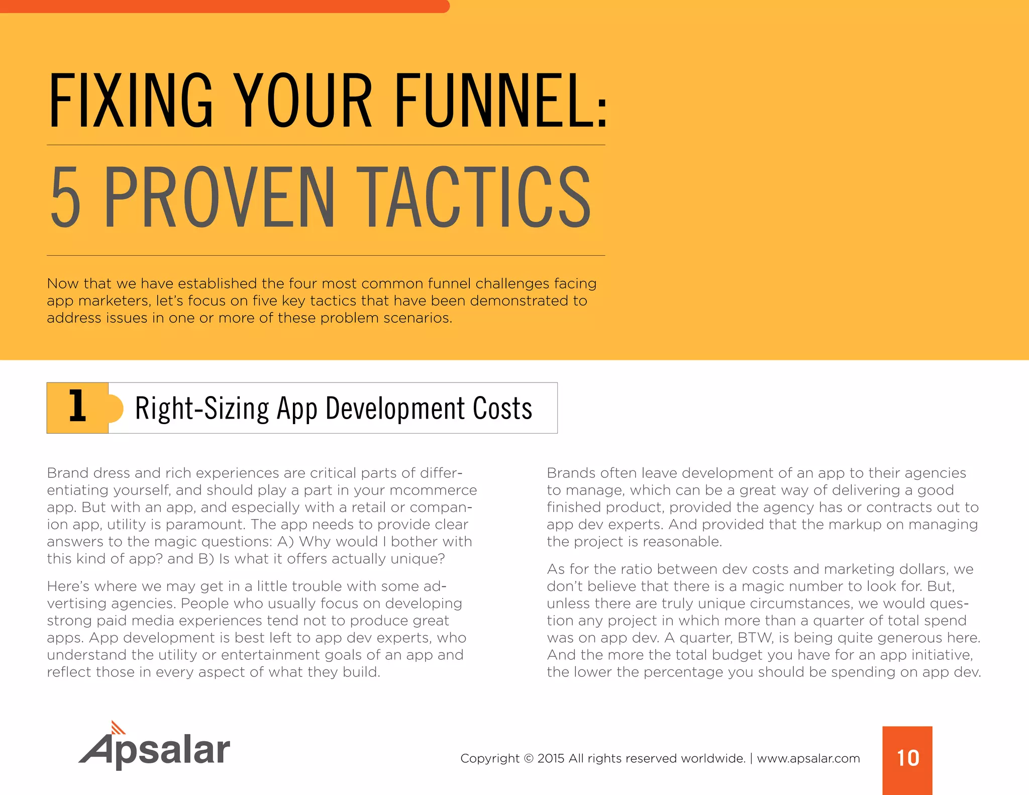 1
10Copyright © 2015 All rights reserved worldwide. | www.apsalar.com
Now that we have established the four most common funnel challenges facing
app marketers, let’s focus on five key tactics that have been demonstrated to
address issues in one or more of these problem scenarios.
FIXING YOUR FUNNEL:
5 PROVEN TACTICS
Brand dress and rich experiences are critical parts of differ-
entiating yourself, and should play a part in your mcommerce
app. But with an app, and especially with a retail or compan-
ion app, utility is paramount. The app needs to provide clear
answers to the magic questions: A) Why would I bother with
this kind of app? and B) Is what it offers actually unique?
Here’s where we may get in a little trouble with some ad-
vertising agencies. People who usually focus on developing
strong paid media experiences tend not to produce great
apps. App development is best left to app dev experts, who
understand the utility or entertainment goals of an app and
reflect those in every aspect of what they build.
Brands often leave development of an app to their agencies
to manage, which can be a great way of delivering a good
finished product, provided the agency has or contracts out to
app dev experts. And provided that the markup on managing
the project is reasonable.
As for the ratio between dev costs and marketing dollars, we
don’t believe that there is a magic number to look for. But,
unless there are truly unique circumstances, we would ques-
tion any project in which more than a quarter of total spend
was on app dev. A quarter, BTW, is being quite generous here.
And the more the total budget you have for an app initiative,
the lower the percentage you should be spending on app dev.
Right-Sizing App Development Costs
 
