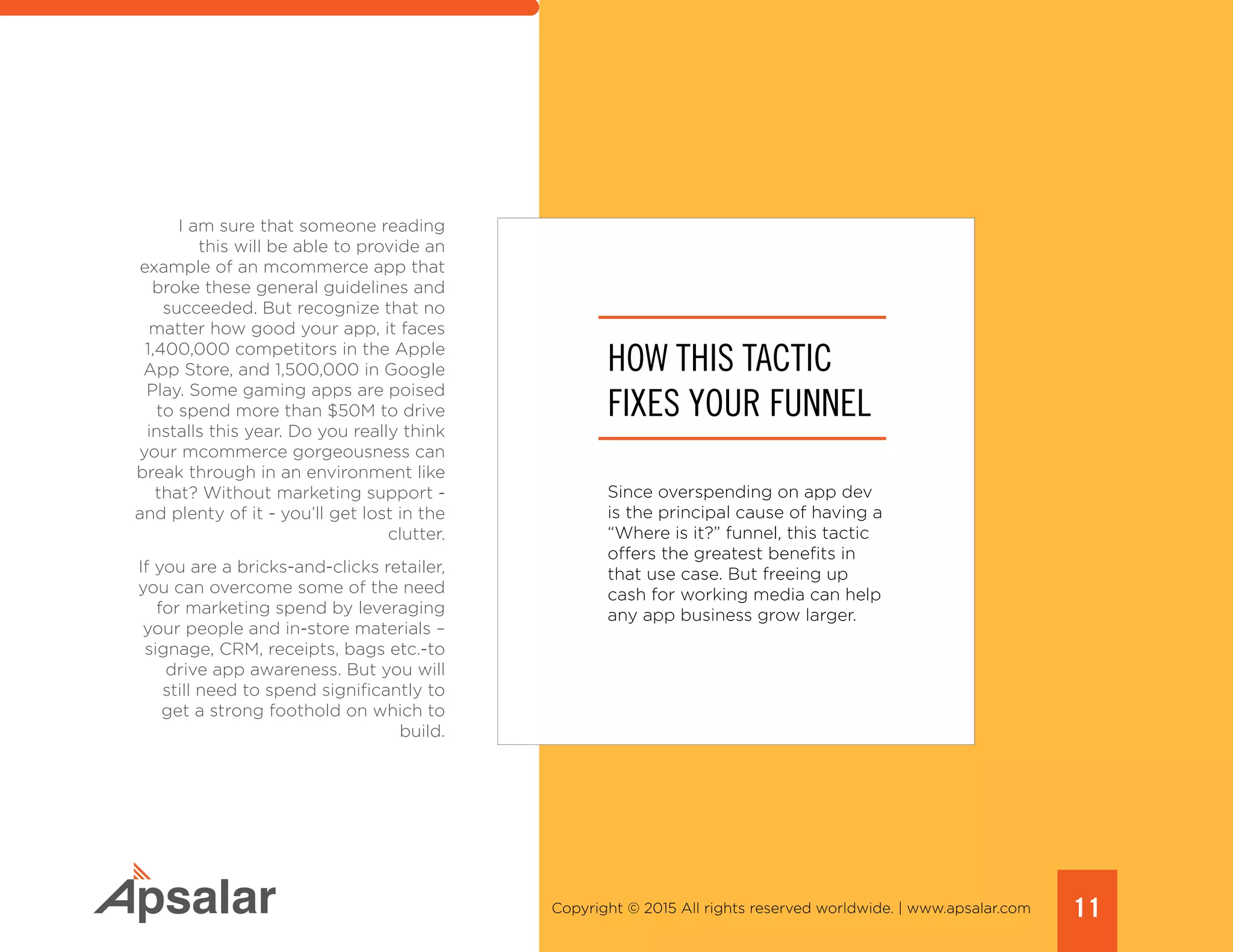 11Copyright © 2015 All rights reserved worldwide. | www.apsalar.com
I am sure that someone reading
this will be able to provide an
example of an mcommerce app that
broke these general guidelines and
succeeded. But recognize that no
matter how good your app, it faces
1,400,000 competitors in the Apple
App Store, and 1,500,000 in Google
Play. Some gaming apps are poised
to spend more than $50M to drive
installs this year. Do you really think
your mcommerce gorgeousness can
break through in an environment like
that? Without marketing support -
and plenty of it - you’ll get lost in the
clutter.
If you are a bricks-and-clicks retailer,
you can overcome some of the need
for marketing spend by leveraging
your people and in-store materials –
signage, CRM, receipts, bags etc.-to
drive app awareness. But you will
still need to spend significantly to
get a strong foothold on which to
build.
HOW THIS TACTIC
FIXES YOUR FUNNEL
Since overspending on app dev
is the principal cause of having a
“Where is it?” funnel, this tactic
offers the greatest benefits in
that use case. But freeing up
cash for working media can help
any app business grow larger.
 