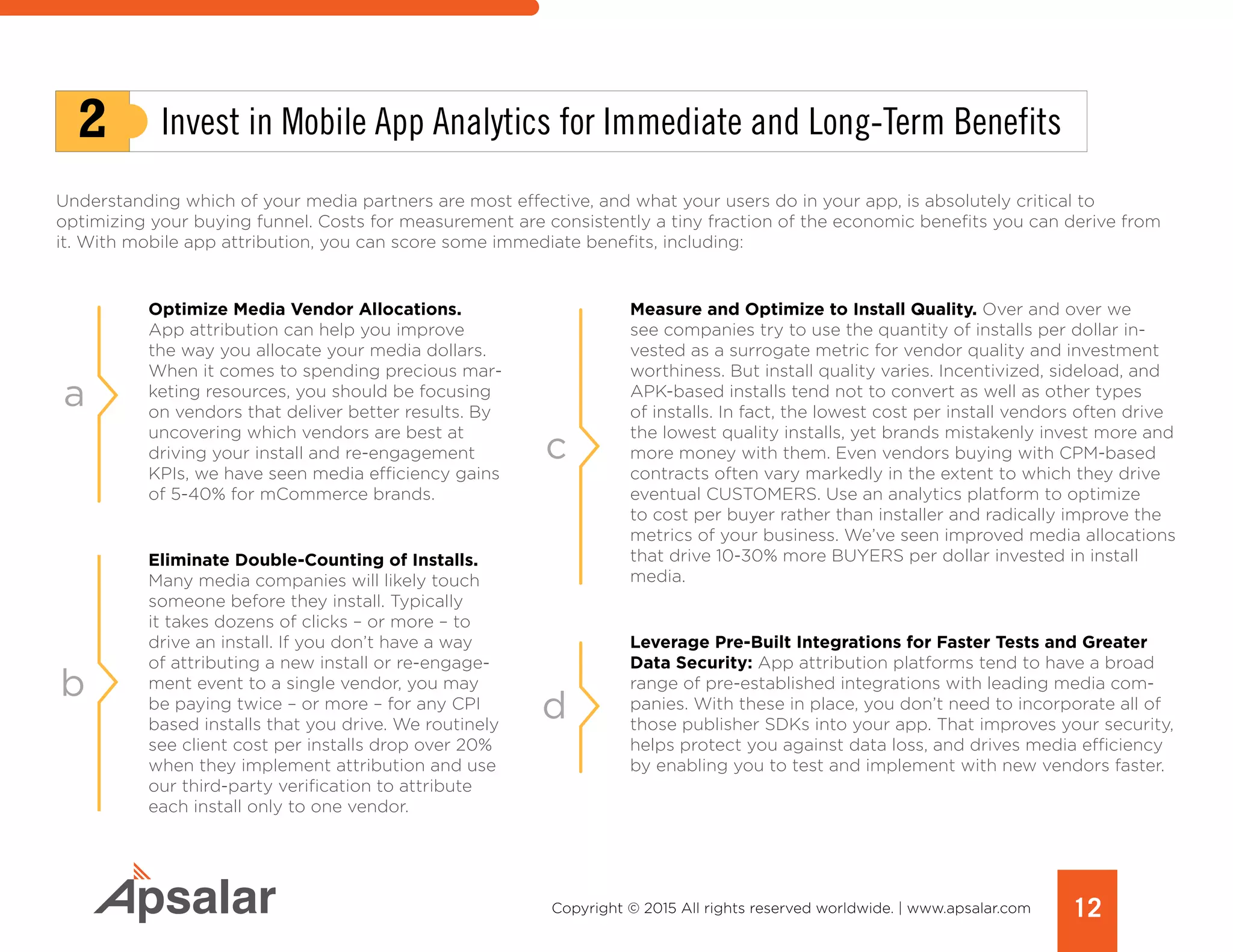 12Copyright © 2015 All rights reserved worldwide. | www.apsalar.com
Understanding which of your media partners are most effective, and what your users do in your app, is absolutely critical to
optimizing your buying funnel. Costs for measurement are consistently a tiny fraction of the economic benefits you can derive from
it. With mobile app attribution, you can score some immediate benefits, including:
2 Invest in Mobile App Analytics for Immediate and Long-Term Benefits
a
c
d
b
Measure and Optimize to Install Quality. Over and over we
see companies try to use the quantity of installs per dollar in-
vested as a surrogate metric for vendor quality and investment
worthiness. But install quality varies. Incentivized, sideload, and
APK-based installs tend not to convert as well as other types
of installs. In fact, the lowest cost per install vendors often drive
the lowest quality installs, yet brands mistakenly invest more and
more money with them. Even vendors buying with CPM-based
contracts often vary markedly in the extent to which they drive
eventual CUSTOMERS. Use an analytics platform to optimize
to cost per buyer rather than installer and radically improve the
metrics of your business. We’ve seen improved media allocations
that drive 10-30% more BUYERS per dollar invested in install
media.
Leverage Pre-Built Integrations for Faster Tests and Greater
Data Security: App attribution platforms tend to have a broad
range of pre-established integrations with leading media com-
panies. With these in place, you don’t need to incorporate all of
those publisher SDKs into your app. That improves your security,
helps protect you against data loss, and drives media efficiency
by enabling you to test and implement with new vendors faster.
Optimize Media Vendor Allocations.
App attribution can help you improve
the way you allocate your media dollars.
When it comes to spending precious mar-
keting resources, you should be focusing
on vendors that deliver better results. By
uncovering which vendors are best at
driving your install and re-engagement
KPIs, we have seen media efficiency gains
of 5-40% for mCommerce brands.
Eliminate Double-Counting of Installs.
Many media companies will likely touch
someone before they install. Typically
it takes dozens of clicks – or more – to
drive an install. If you don’t have a way
of attributing a new install or re-engage-
ment event to a single vendor, you may
be paying twice – or more – for any CPI
based installs that you drive. We routinely
see client cost per installs drop over 20%
when they implement attribution and use
our third-party verification to attribute
each install only to one vendor.
 