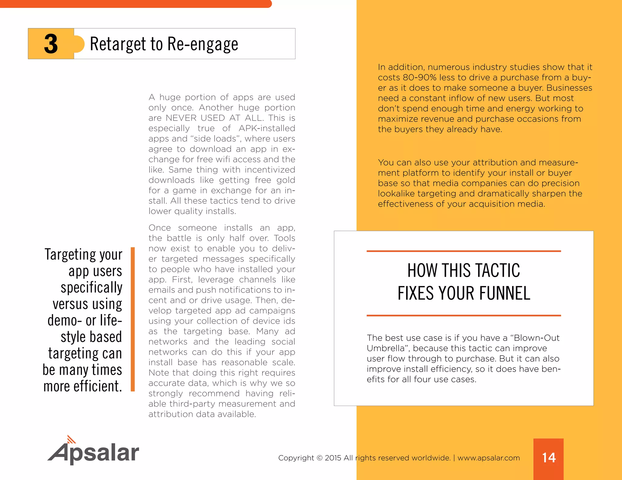 14Copyright © 2015 All rights reserved worldwide. | www.apsalar.com
A huge portion of apps are used
only once. Another huge portion
are NEVER USED AT ALL. This is
especially true of APK-installed
apps and “side loads”, where users
agree to download an app in ex-
change for free wifi access and the
like. Same thing with incentivized
downloads like getting free gold
for a game in exchange for an in-
stall. All these tactics tend to drive
lower quality installs.
Once someone installs an app,
the battle is only half over. Tools
now exist to enable you to deliv-
er targeted messages specifically
to people who have installed your
app. First, leverage channels like
emails and push notifications to in-
cent and or drive usage. Then, de-
velop targeted app ad campaigns
using your collection of device ids
as the targeting base. Many ad
networks and the leading social
networks can do this if your app
install base has reasonable scale.
Note that doing this right requires
accurate data, which is why we so
strongly recommend having reli-
able third-party measurement and
attribution data available.
3 Retarget to Re-engage
Targeting your
app users
specifically
versus using
demo- or life-
style based
targeting can
be many times
more efficient.
In addition, numerous industry studies show that it
costs 80-90% less to drive a purchase from a buy-
er as it does to make someone a buyer. Businesses
need a constant inflow of new users. But most
don’t spend enough time and energy working to
maximize revenue and purchase occasions from
the buyers they already have.
You can also use your attribution and measure-
ment platform to identify your install or buyer
base so that media companies can do precision
lookalike targeting and dramatically sharpen the
effectiveness of your acquisition media.
HOW THIS TACTIC
FIXES YOUR FUNNEL
The best use case is if you have a “Blown-Out
Umbrella”, because this tactic can improve
user flow through to purchase. But it can also
improve install efficiency, so it does have ben-
efits for all four use cases.
 