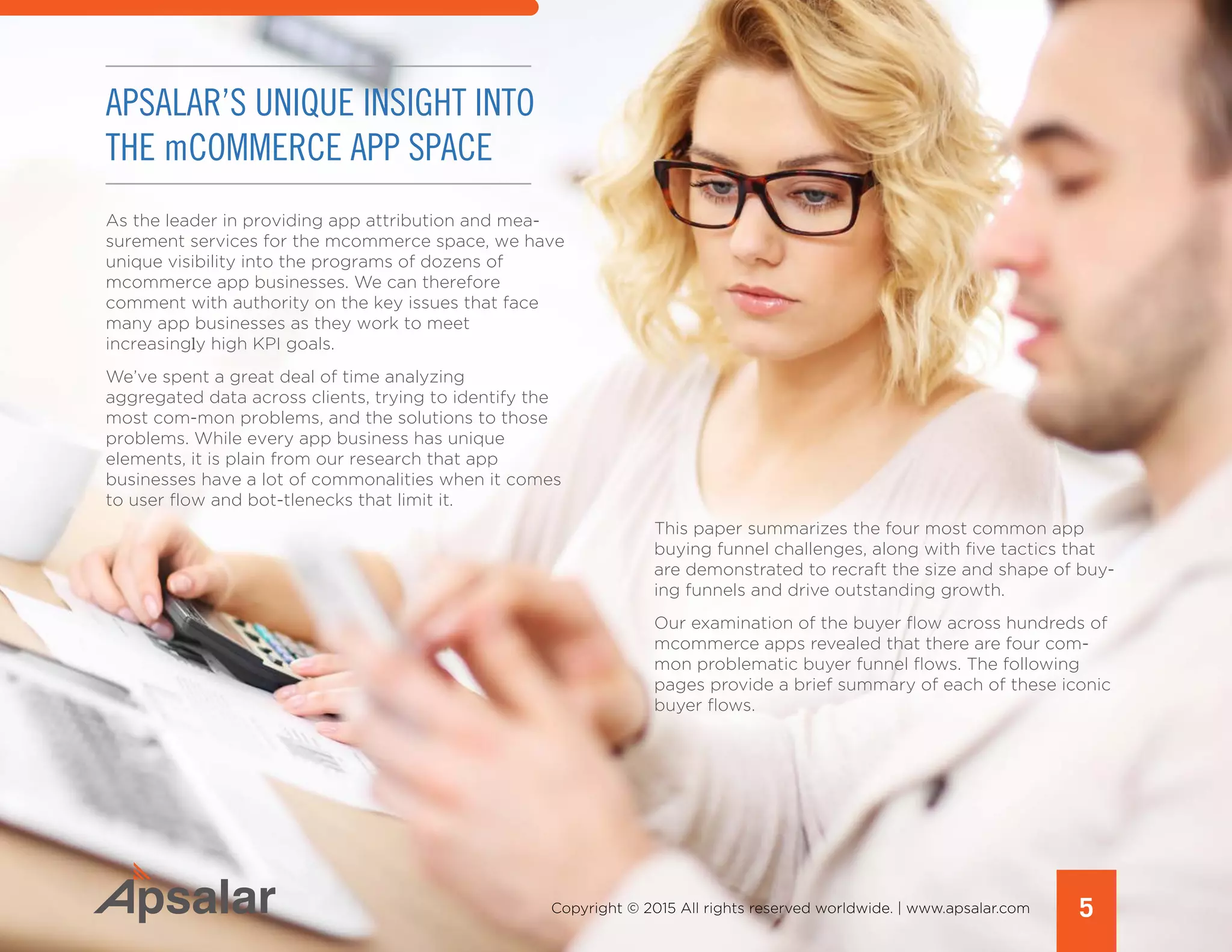 5Copyright © 2015 All rights reserved worldwide. | www.apsalar.com
APSALAR’S UNIQUE INSIGHT INTO
THE mCOMMERCE APP SPACE
As the leader in providing app attribution and mea-
surement services for the mcommerce space, we have
unique visibility into the programs of dozens of
mcommerce app businesses. We can therefore
comment with authority on the key issues that face
many app businesses as they work to meet
increasingly high KPI goals.
We’ve spent a great deal of time analyzing
aggregated data across clients, trying to identify the
most com-mon problems, and the solutions to those
problems. While every app business has unique
elements, it is plain from our research that app
businesses have a lot of commonalities when it comes
to user flow and bot-tlenecks that limit it.
This paper summarizes the four most common app
buying funnel challenges, along with five tactics that
are demonstrated to recraft the size and shape of buy-
ing funnels and drive outstanding growth.
Our examination of the buyer flow across hundreds of
mcommerce apps revealed that there are four com-
mon problematic buyer funnel flows. The following
pages provide a brief summary of each of these iconic
buyer flows.
 