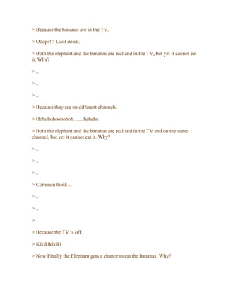 > Because the bananas are in the TV.
> Ooops!!! Cool down.
> Both the elephant and the bananas are real and in the TV, but yet it cannot eat
it. Why?
> ..
> ..
> ..
> Because they are on different channels.
> Hohohohoohohoh. ..... hehehe
> Both the elephant and the bananas are real and in the TV and on the same
channel, but yet it cannot eat it. Why?
> ..
> ..
> ..
> Common think ..
> ..
> ..
> ..
> Because the TV is off.
> Kikikikikiki
> Now Finally the Elephant gets a chance to eat the bananas. Why?
 