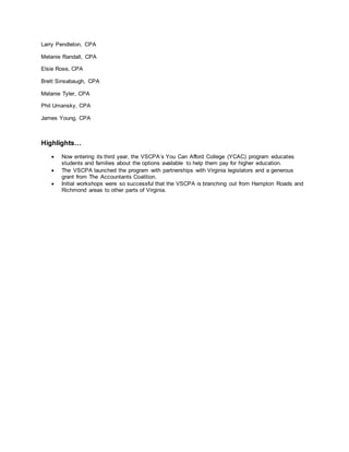 Larry Pendleton, CPA
Melanie Randall, CPA
Elsie Rose, CPA
Brett Sinsabaugh, CPA
Melanie Tyler, CPA
Phil Umansky, CPA
James Young, CPA
Highlights…
 Now entering its third year, the VSCPA’s You Can Afford College (YCAC) program educates
students and families about the options available to help them pay for higher education.
 The VSCPA launched the program with partnerships with Virginia legislators and a generous
grant from The Accountants Coalition.
 Initial workshops were so successful that the VSCPA is branching out from Hampton Roads and
Richmond areas to other parts of Virginia.
 