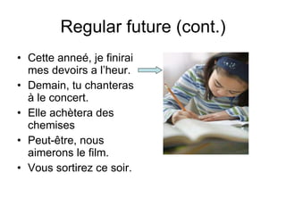Regular future (cont.) Cette anne é, je finirai mes devoirs a l’heur. Demain, tu chanteras à le concert. Elle achètera des chemises Peut-être, nous aimerons le film. Vous sortirez ce soir. 