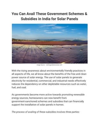 You Can Avail These Government Schemes & 
Subsidies in India for Solar Panels 
Image Source – sterlingandwilsonsolar.com 
 
With the rising awareness about environmentally friendly practices in 
all aspects of life, we all know about the benefits of the free and clean 
power source of solar energy. The use of solar panels to generate 
electricity for residential, commercial, and industrial needs effectively 
reduces the dependency on other depletable resources such as water, 
fuel, and coal. 
As governments become more active towards promoting renewable 
energy sources, homeowners can now benefit from 
government-sanctioned schemes and subsidies that can financially 
support the installation of solar panels in homes. 
The process of availing of these subsidies involves three parties: 
 