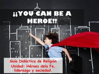 ¡¡YOU CAN BE A HEROE!! Guía Didáctica de Religión Unidad: Héroes dela Fe, liderazgo y sociedad. 