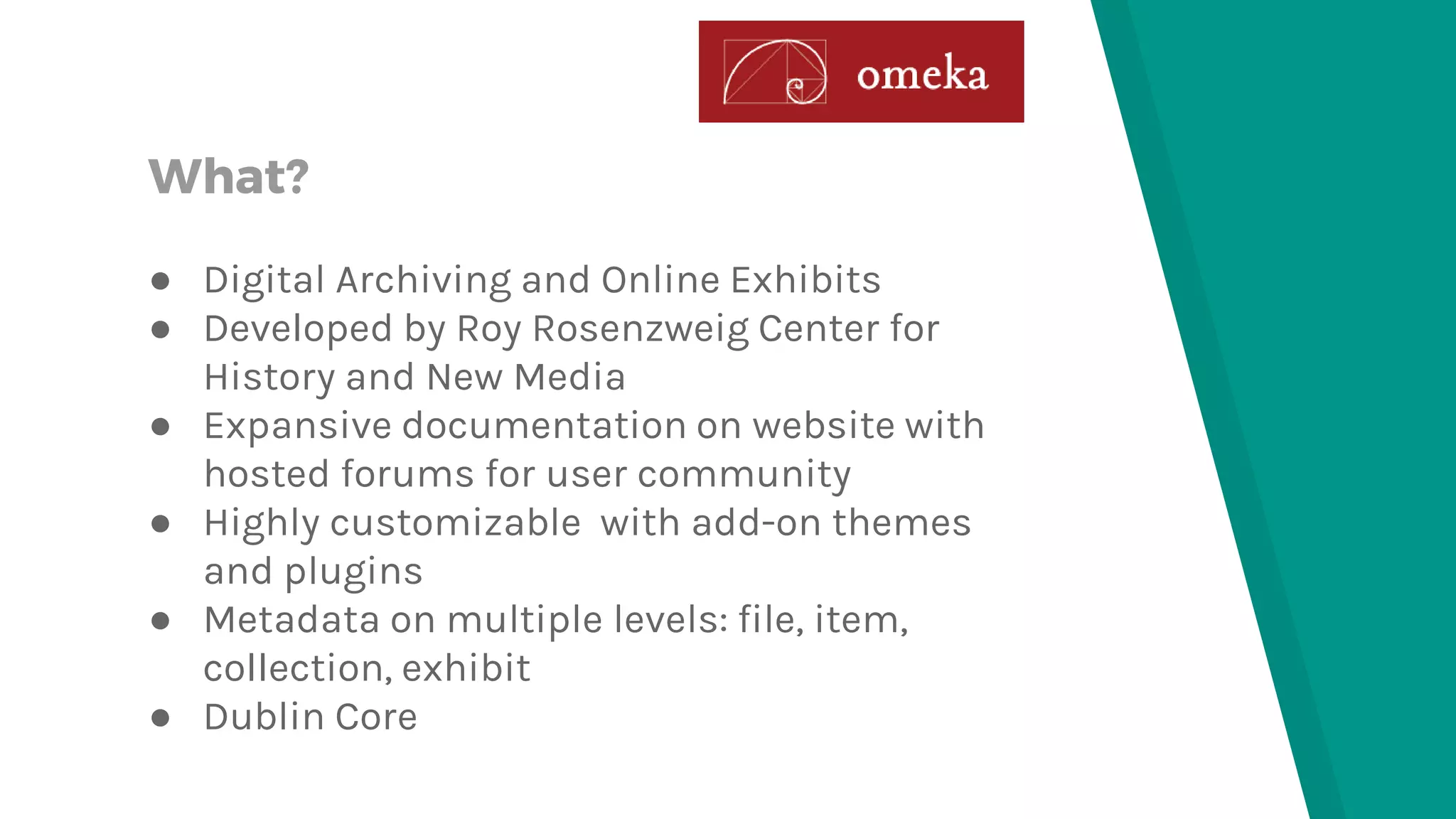 What?
● Digital Archiving and Online Exhibits
● Developed by Roy Rosenzweig Center for
History and New Media
● Expansive documentation on website with
hosted forums for user community
● Highly customizable with add-on themes
and plugins
● Metadata on multiple levels: file, item,
collection, exhibit
● Dublin Core
 
