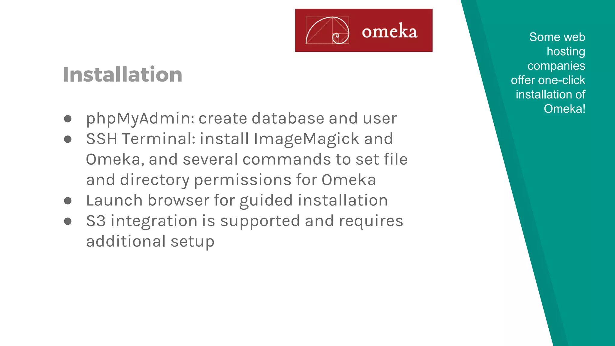 Installation
● phpMyAdmin: create database and user
● SSH Terminal: install ImageMagick and
Omeka, and several commands to set file
and directory permissions for Omeka
● Launch browser for guided installation
● S3 integration is supported and requires
additional setup
Some web
hosting
companies
offer one-click
installation of
Omeka!
 