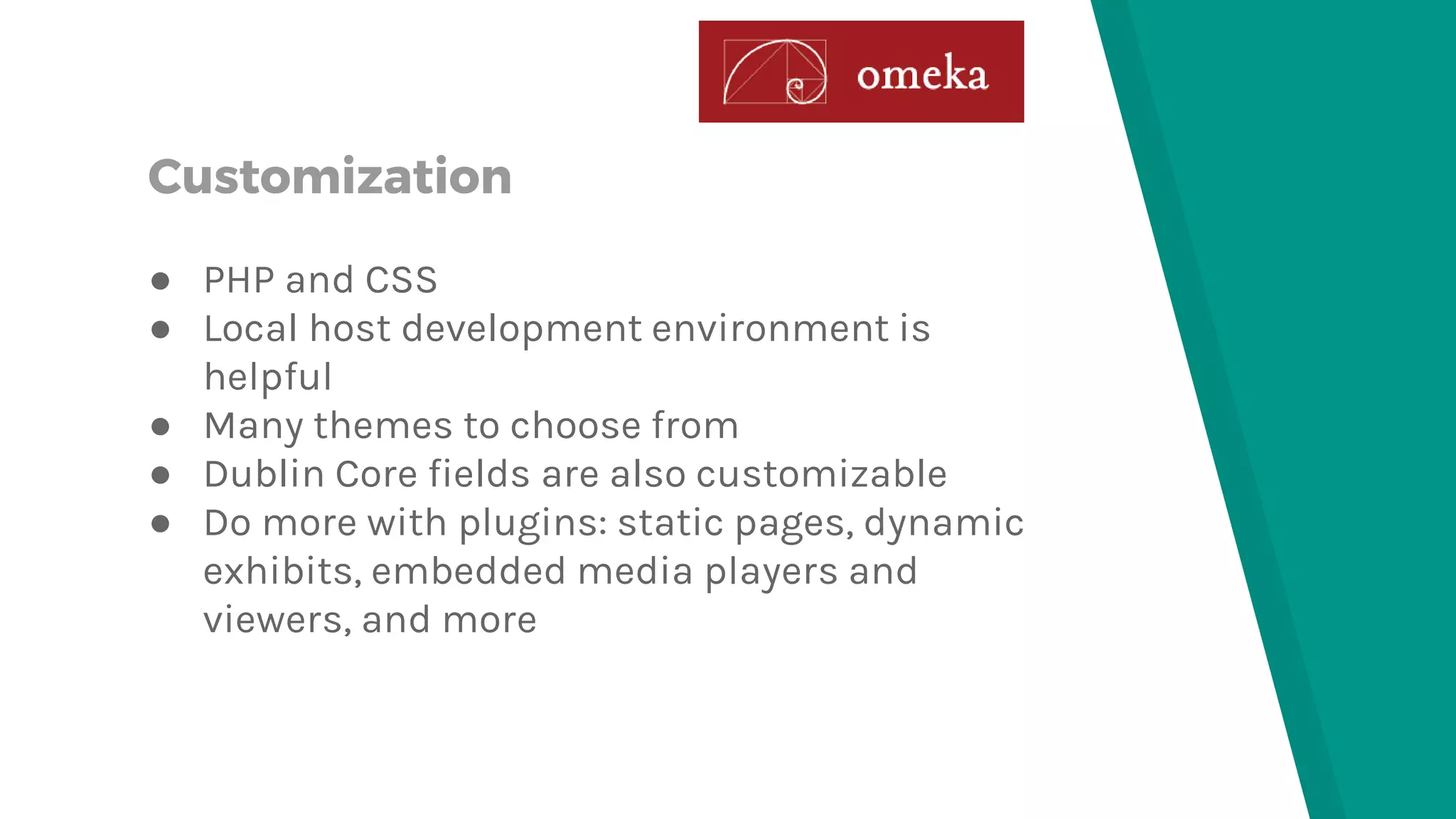 Customization
● PHP and CSS
● Local host development environment is
helpful
● Many themes to choose from
● Dublin Core fields are also customizable
● Do more with plugins: static pages, dynamic
exhibits, embedded media players and
viewers, and more
 