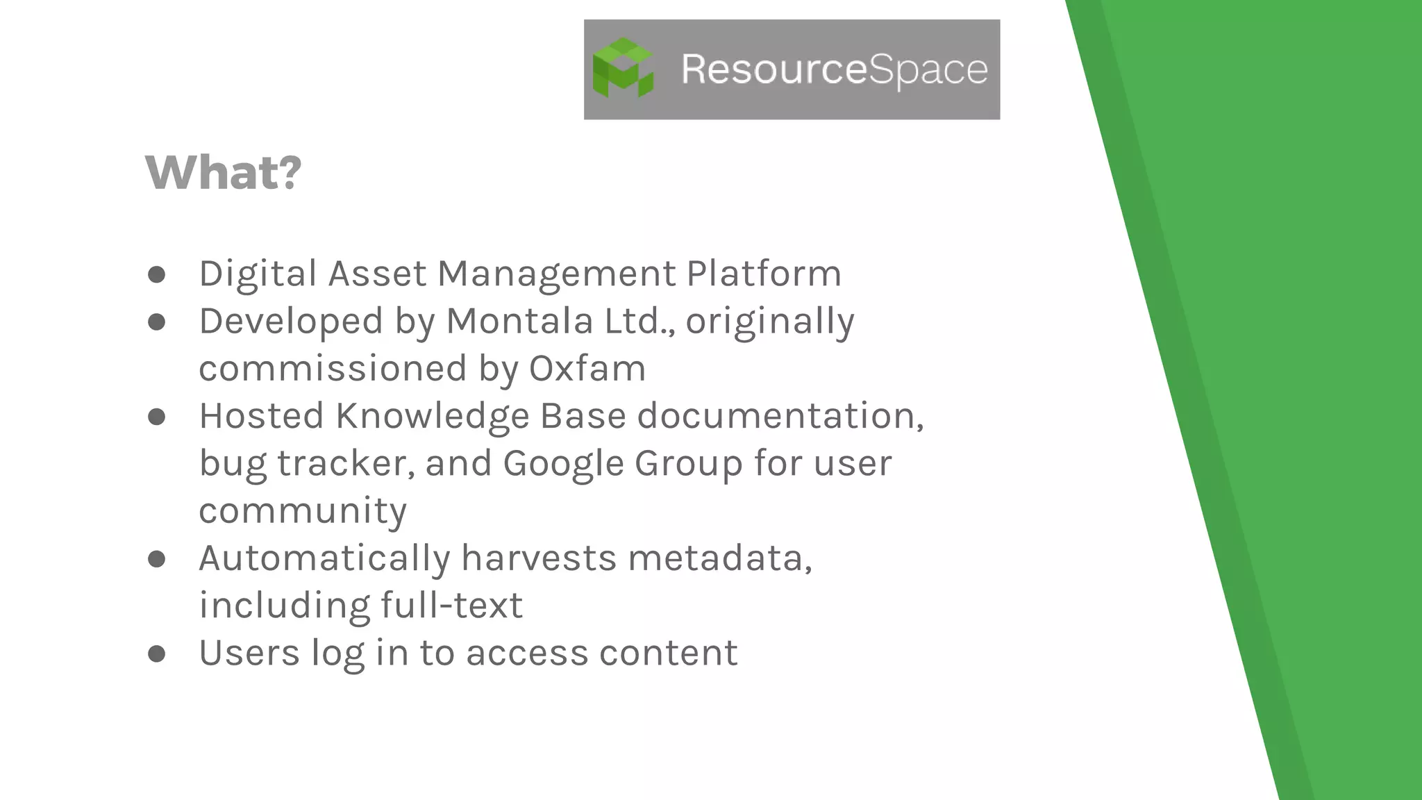What?
● Digital Asset Management Platform
● Developed by Montala Ltd., originally
commissioned by Oxfam
● Hosted Knowledge Base documentation,
bug tracker, and Google Group for user
community
● Automatically harvests metadata,
including full-text
● Users log in to access content
 