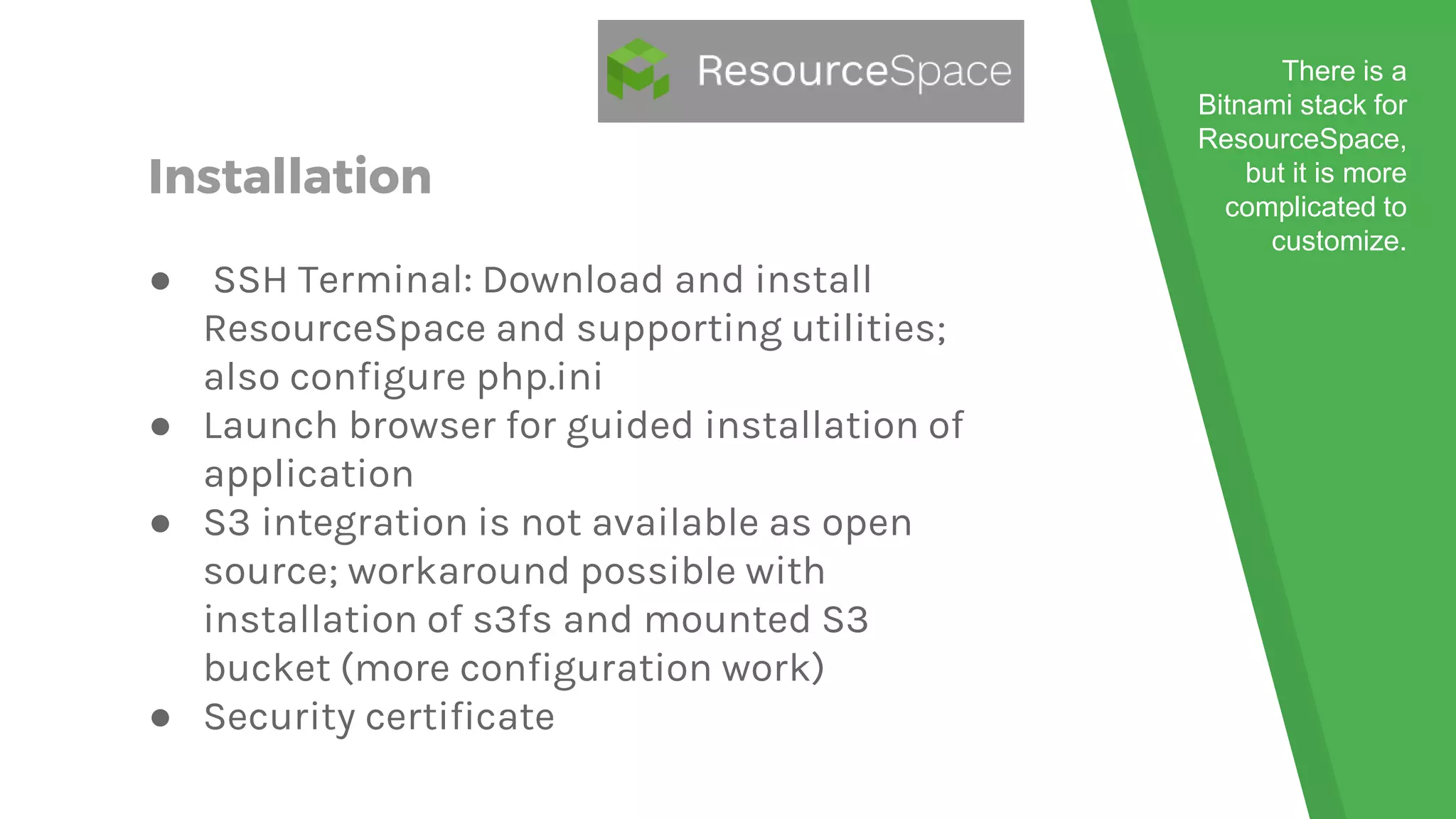 Installation
● SSH Terminal: Download and install
ResourceSpace and supporting utilities;
also configure php.ini
● Launch browser for guided installation of
application
● S3 integration is not available as open
source; workaround possible with
installation of s3fs and mounted S3
bucket (more configuration work)
● Security certificate
There is a
Bitnami stack for
ResourceSpace,
but it is more
complicated to
customize.
 