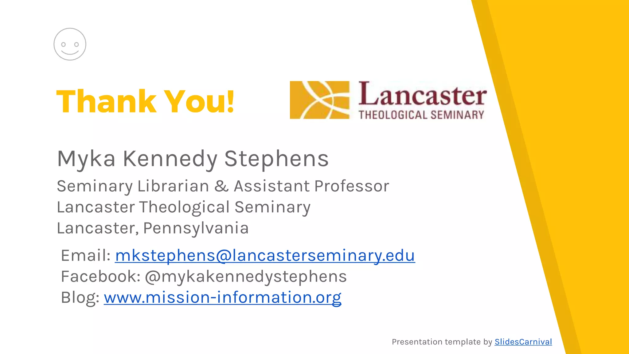 Thank You!
Myka Kennedy Stephens
Seminary Librarian & Assistant Professor
Lancaster Theological Seminary
Lancaster, Pennsylvania
Email: mkstephens@lancasterseminary.edu
Facebook: @mykakennedystephens
Blog: www.mission-information.org
Presentation template by SlidesCarnival
 
