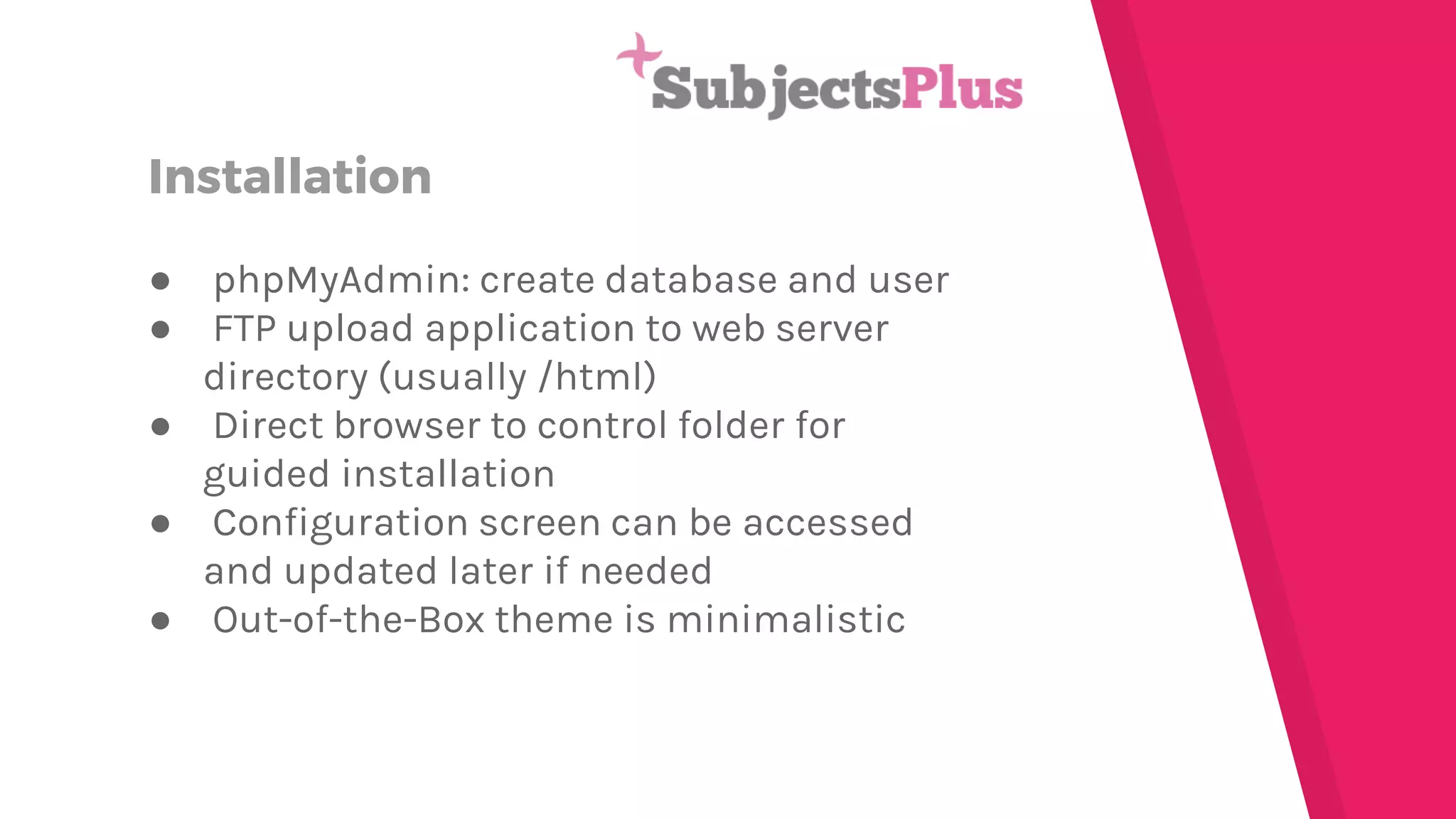 Installation
● phpMyAdmin: create database and user
● FTP upload application to web server
directory (usually /html)
● Direct browser to control folder for
guided installation
● Configuration screen can be accessed
and updated later if needed
● Out-of-the-Box theme is minimalistic
 