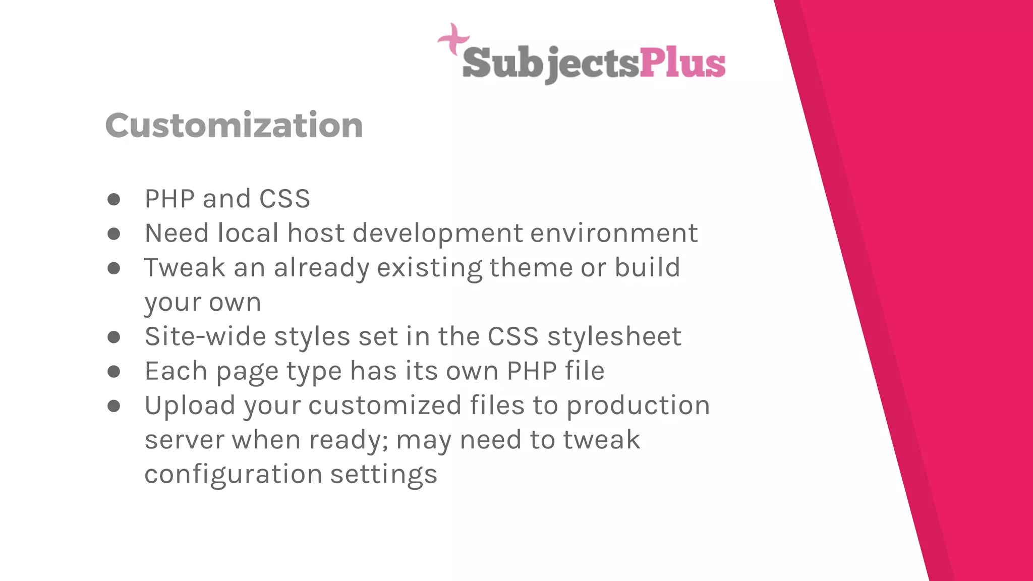 Customization
● PHP and CSS
● Need local host development environment
● Tweak an already existing theme or build
your own
● Site-wide styles set in the CSS stylesheet
● Each page type has its own PHP file
● Upload your customized files to production
server when ready; may need to tweak
configuration settings
 